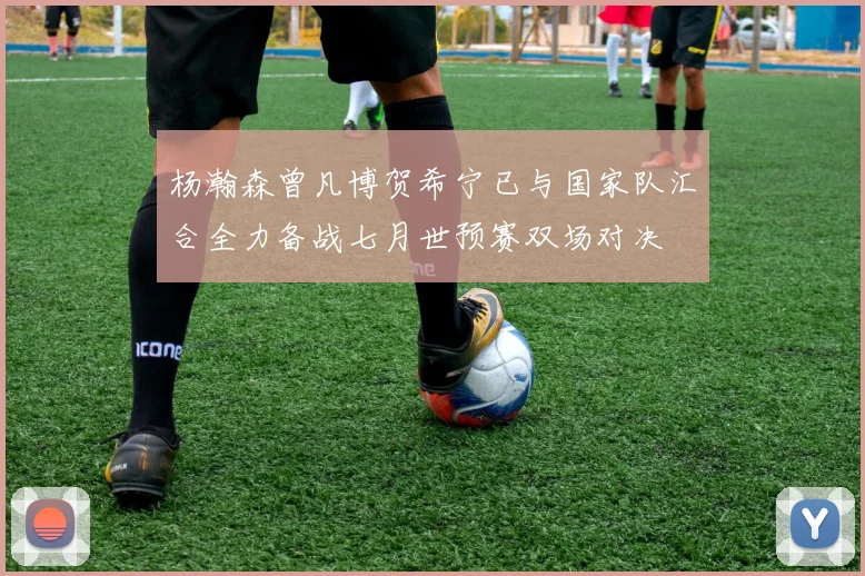杨瀚森曾凡博贺希宁已与国家队汇合全力备战七月世预赛双场对决
