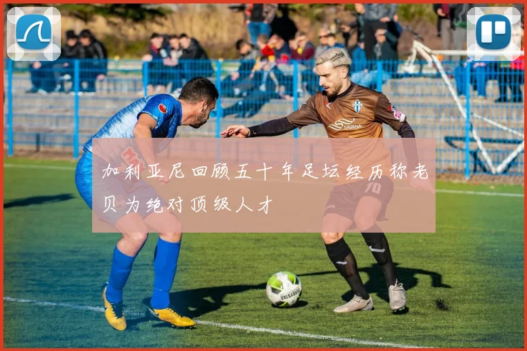 加利亚尼回顾五十年足坛经历称老贝为绝对顶级人才