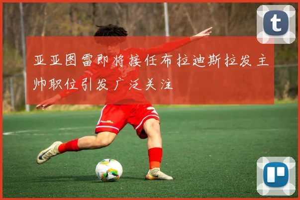 亚亚图雷即将接任布拉迪斯拉发主帅职位引发广泛关注