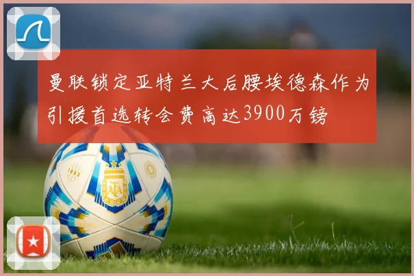 曼联锁定亚特兰大后腰埃德森作为引援首选转会费高达3900万镑
