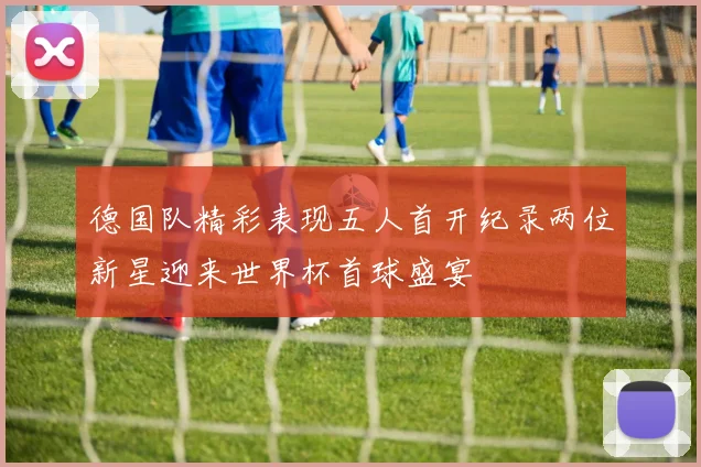德国队精彩表现五人首开纪录两位新星迎来世界杯首球盛宴