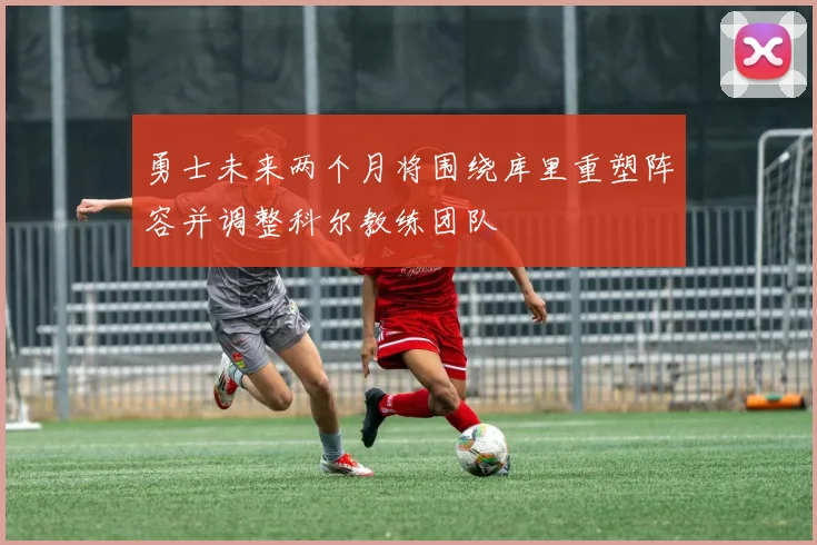 勇士未来两个月将围绕库里重塑阵容并调整科尔教练团队