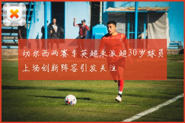 切尔西两赛季英超未派超30岁球员上场创新阵容引发关注