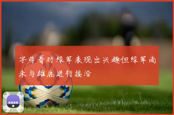 字母哥对绿军表现出兴趣但绿军尚未与雄鹿进行接洽