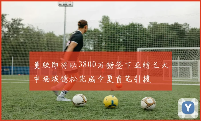 曼联即将以3800万镑签下亚特兰大中场埃德松完成今夏首笔引援