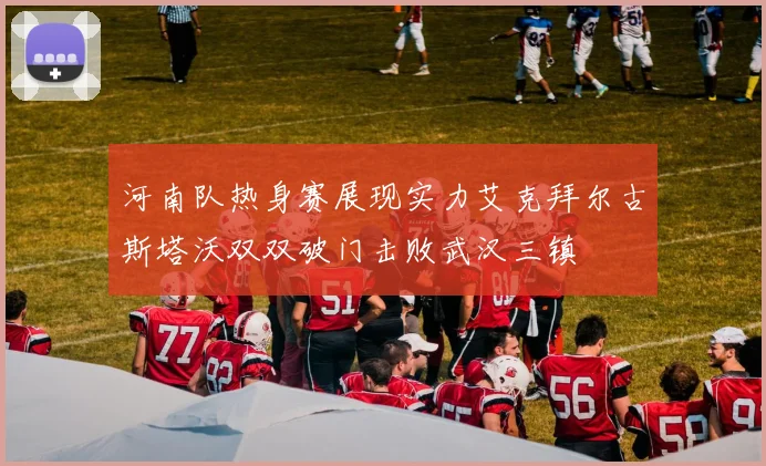 河南队热身赛展现实力艾克拜尔古斯塔沃双双破门击败武汉三镇