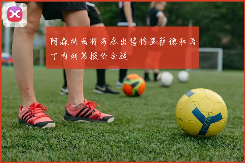 阿森纳或将考虑出售特罗萨德和马丁内利若报价合适