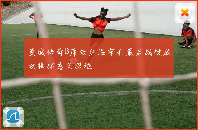 曼城传奇B席告别温布利最后战役成功捧杯意义深远